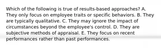 Which of the following is true of results-based approaches? A. They only focus on employee traits or specific behaviors. B. They are typically qualitative. C. They may ignore the impact of circumstances beyond the employee's control. D. They are subjective methods of appraisal. E. They focus on recent performances rather than past performances.