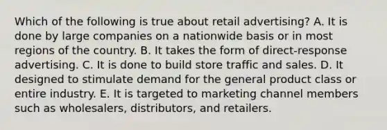 Which of the following is true about retail advertising? A. It is done by large companies on a nationwide basis or in most regions of the country. B. It takes the form of direct-response advertising. C. It is done to build store traffic and sales. D. It designed to stimulate demand for the general product class or entire industry. E. It is targeted to marketing channel members such as wholesalers, distributors, and retailers.