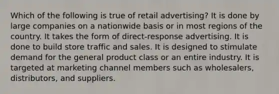 Which of the following is true of retail advertising? It is done by large companies on a nationwide basis or in most regions of the country. It takes the form of direct-response advertising. It is done to build store traffic and sales. It is designed to stimulate demand for the general product class or an entire industry. It is targeted at marketing channel members such as wholesalers, distributors, and suppliers.