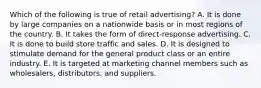 Which of the following is true of retail advertising? A. It is done by large companies on a nationwide basis or in most regions of the country. B. It takes the form of direct-response advertising. C. It is done to build store traffic and sales. D. It is designed to stimulate demand for the general product class or an entire industry. E. It is targeted at marketing channel members such as wholesalers, distributors, and suppliers.