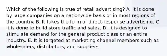 Which of the following is true of retail advertising? A. It is done by large companies on a nationwide basis or in most regions of the country. B. It takes the form of direct-response advertising. C. It is done to build store traffic and sales. D. It is designed to stimulate demand for the general product class or an entire industry. E. It is targeted at marketing channel members such as wholesalers, distributors, and suppliers.