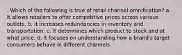 . Which of the following is true of retail channel omnification? a. It allows retailers to offer competitive prices across various outlets. b. It increases redundancies in inventory and transportation. c. It determines which product to stock and at what price. d. It focuses on understanding how a brand's target consumers behave in different channels.