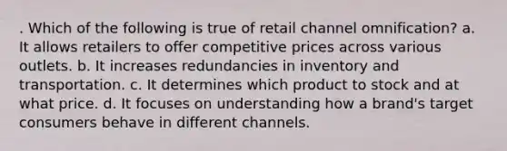 . Which of the following is true of retail channel omnification? a. It allows retailers to offer competitive prices across various outlets. b. It increases redundancies in inventory and transportation. c. It determines which product to stock and at what price. d. It focuses on understanding how a brand's target consumers behave in different channels.