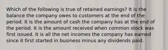 Which of the following is true of retained earnings? It is the balance the company owes to customers at the end of the period. It is the amount of cash the company has at the end of the period. It is the amount received when common stock was first issued. It is all the net incomes the company has earned since it first started in business minus any dividends paid.