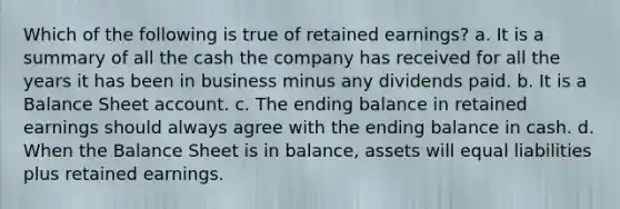 Which of the following is true of retained earnings? a. It is a summary of all the cash the company has received for all the years it has been in business minus any dividends paid. b. It is a Balance Sheet account. c. The ending balance in retained earnings should always agree with the ending balance in cash. d. When the Balance Sheet is in balance, assets will equal liabilities plus retained earnings.