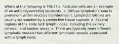 Which of the following is TRUE? a. Reticular cells are an example of an antibodysecreting leukocyte. b. Diffuse lymphatic tissue is prominent within mucous membranes. c. Lymphoid follicles are usually surrounded by a connective tissue capsule. d. Several regions of the body lack lymph nodes, including the axillary, cervical, and lumbar areas. e. There are typically more efferent lymphatic vessels than afferent lymphatic vessels associated with a lymph node.