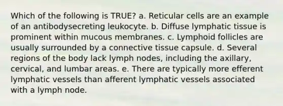 Which of the following is TRUE? a. Reticular cells are an example of an antibodysecreting leukocyte. b. Diffuse lymphatic tissue is prominent within mucous membranes. c. Lymphoid follicles are usually surrounded by a connective tissue capsule. d. Several regions of the body lack lymph nodes, including the axillary, cervical, and lumbar areas. e. There are typically more efferent lymphatic vessels than afferent lymphatic vessels associated with a lymph node.