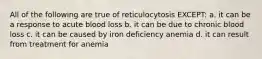 All of the following are true of reticulocytosis EXCEPT: a. it can be a response to acute blood loss b. it can be due to chronic blood loss c. it can be caused by iron deficiency anemia d. it can result from treatment for anemia