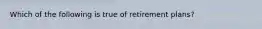 Which of the following is true of retirement plans?