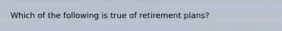 Which of the following is true of retirement plans?