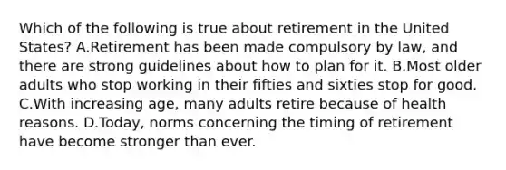 Which of the following is true about retirement in the United States? A.Retirement has been made compulsory by law, and there are strong guidelines about how to plan for it. B.Most older adults who stop working in their fifties and sixties stop for good. C.With increasing age, many adults retire because of health reasons. D.Today, norms concerning the timing of retirement have become stronger than ever.