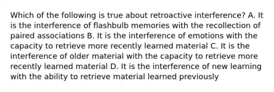 Which of the following is true about retroactive interference? A. It is the interference of flashbulb memories with the recollection of paired associations B. It is the interference of emotions with the capacity to retrieve more recently learned material C. It is the interference of older material with the capacity to retrieve more recently learned material D. It is the interference of new learning with the ability to retrieve material learned previously