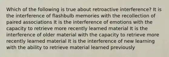 Which of the following is true about retroactive interference? It is the interference of flashbulb memories with the recollection of paired associations It is the interference of emotions with the capacity to retrieve more recently learned material It is the interference of older material with the capacity to retrieve more recently learned material It is the interference of new learning with the ability to retrieve material learned previously