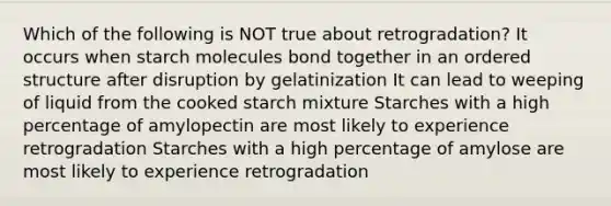 Which of the following is NOT true about retrogradation? It occurs when starch molecules bond together in an ordered structure after disruption by gelatinization It can lead to weeping of liquid from the cooked starch mixture Starches with a high percentage of amylopectin are most likely to experience retrogradation Starches with a high percentage of amylose are most likely to experience retrogradation