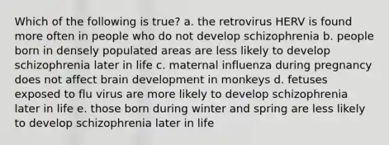 Which of the following is true? a. the retrovirus HERV is found more often in people who do not develop schizophrenia b. people born in densely populated areas are less likely to develop schizophrenia later in life c. maternal influenza during pregnancy does not affect brain development in monkeys d. fetuses exposed to flu virus are more likely to develop schizophrenia later in life e. those born during winter and spring are less likely to develop schizophrenia later in life