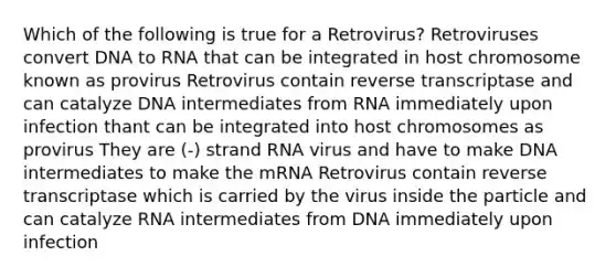 Which of the following is true for a Retrovirus? Retroviruses convert DNA to RNA that can be integrated in host chromosome known as provirus Retrovirus contain reverse transcriptase and can catalyze DNA intermediates from RNA immediately upon infection thant can be integrated into host chromosomes as provirus They are (-) strand RNA virus and have to make DNA intermediates to make the mRNA Retrovirus contain reverse transcriptase which is carried by the virus inside the particle and can catalyze RNA intermediates from DNA immediately upon infection