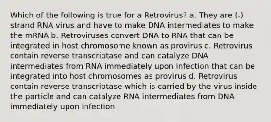 Which of the following is true for a Retrovirus? a. They are (-) strand RNA virus and have to make DNA intermediates to make the mRNA b. Retroviruses convert DNA to RNA that can be integrated in host chromosome known as provirus c. Retrovirus contain reverse transcriptase and can catalyze DNA intermediates from RNA immediately upon infection that can be integrated into host chromosomes as provirus d. Retrovirus contain reverse transcriptase which is carried by the virus inside the particle and can catalyze RNA intermediates from DNA immediately upon infection