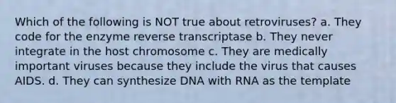 Which of the following is NOT true about retroviruses? a. They code for the enzyme reverse transcriptase b. They never integrate in the host chromosome c. They are medically important viruses because they include the virus that causes AIDS. d. They can synthesize DNA with RNA as the template