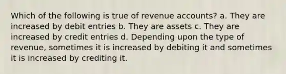 Which of the following is true of revenue accounts? a. They are increased by debit entries b. They are assets c. They are increased by credit entries d. Depending upon the type of revenue, sometimes it is increased by debiting it and sometimes it is increased by crediting it.