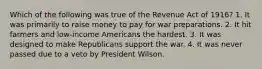 Which of the following was true of the Revenue Act of 1916? 1. It was primarily to raise money to pay for war preparations. 2. It hit farmers and low-income Americans the hardest. 3. It was designed to make Republicans support the war. 4. It was never passed due to a veto by President Wilson.