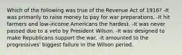 Which of the following was true of the Revenue Act of 1916? -It was primarily to raise money to pay for war preparations. -It hit farmers and low-income Americans the hardest. -It was never passed due to a veto by President Wilson. -It was designed to make Republicans support the war. -It amounted to the progressives' biggest failure in the Wilson period.