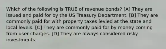 Which of the following is TRUE of revenue bonds? [A] They are issued and paid for by the US Treasury Department. [B] They are commonly paid for with property taxes levied at the state and local levels. [C] They are commonly paid for by money coming from user charges. [D] They are always considered risky investments.