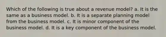 Which of the following is true about a revenue model? a. It is the same as a business model. b. It is a separate planning model from the business model. c. It is minor component of the business model. d. It is a key component of the business model.