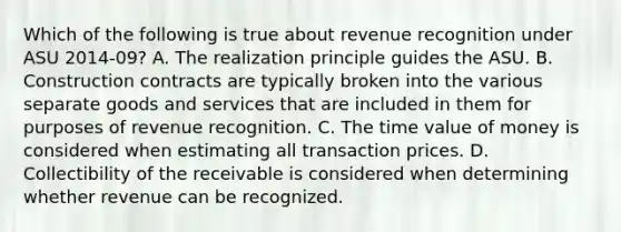 Which of the following is true about revenue recognition under ASU 2014-09? A. The realization principle guides the ASU. B. Construction contracts are typically broken into the various separate goods and services that are included in them for purposes of revenue recognition. C. The time value of money is considered when estimating all transaction prices. D. Collectibility of the receivable is considered when determining whether revenue can be recognized.