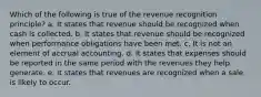 Which of the following is true of the revenue recognition principle? a. It states that revenue should be recognized when cash is collected. b. It states that revenue should be recognized when performance obligations have been met. c. It is not an element of accrual accounting. d. It states that expenses should be reported in the same period with the revenues they help generate. e. It states that revenues are recognized when a sale is likely to occur.