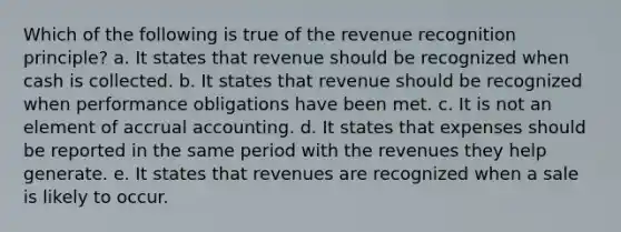 Which of the following is true of the revenue recognition principle? a. It states that revenue should be recognized when cash is collected. b. It states that revenue should be recognized when performance obligations have been met. c. It is not an element of accrual accounting. d. It states that expenses should be reported in the same period with the revenues they help generate. e. It states that revenues are recognized when a sale is likely to occur.