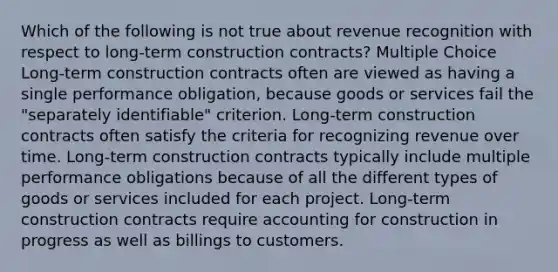 Which of the following is not true about revenue recognition with respect to long-term construction contracts? Multiple Choice Long-term construction contracts often are viewed as having a single performance obligation, because goods or services fail the "separately identifiable" criterion. Long-term construction contracts often satisfy the criteria for recognizing revenue over time. Long-term construction contracts typically include multiple performance obligations because of all the different types of goods or services included for each project. Long-term construction contracts require accounting for construction in progress as well as billings to customers.