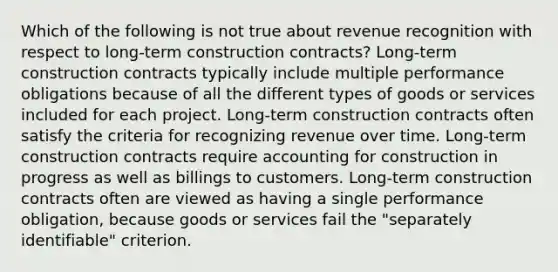 Which of the following is not true about revenue recognition with respect to long-term construction contracts? Long-term construction contracts typically include multiple performance obligations because of all the different types of goods or services included for each project. Long-term construction contracts often satisfy the criteria for recognizing revenue over time. Long-term construction contracts require accounting for construction in progress as well as billings to customers. Long-term construction contracts often are viewed as having a single performance obligation, because goods or services fail the "separately identifiable" criterion.