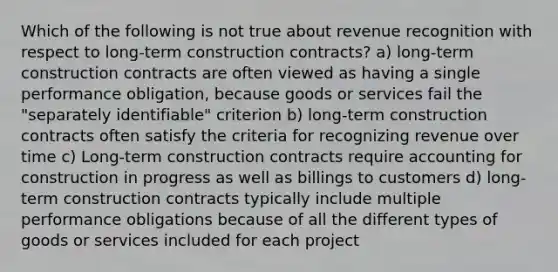 Which of the following is not true about revenue recognition with respect to long-term construction contracts? a) long-term construction contracts are often viewed as having a single performance obligation, because goods or services fail the "separately identifiable" criterion b) long-term construction contracts often satisfy the criteria for recognizing revenue over time c) Long-term construction contracts require accounting for construction in progress as well as billings to customers d) long-term construction contracts typically include multiple performance obligations because of all the different types of goods or services included for each project