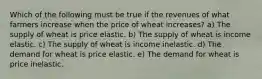 Which of the following must be true if the revenues of what farmers increase when the price of wheat increases? a) The supply of wheat is price elastic. b) The supply of wheat is income elastic. c) The supply of wheat is income inelastic. d) The demand for wheat is price elastic. e) The demand for wheat is price inelastic.