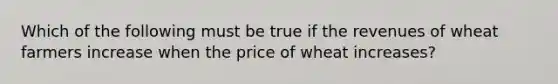 Which of the following must be true if the revenues of wheat farmers increase when the price of wheat increases?