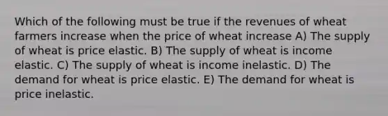 Which of the following must be true if the revenues of wheat farmers increase when the price of wheat increase A) The supply of wheat is price elastic. B) The supply of wheat is income elastic. C) The supply of wheat is income inelastic. D) The demand for wheat is price elastic. E) The demand for wheat is price inelastic.