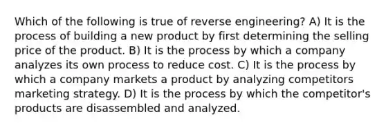 Which of the following is true of reverse engineering? A) It is the process of building a new product by first determining the selling price of the product. B) It is the process by which a company analyzes its own process to reduce cost. C) It is the process by which a company markets a product by analyzing competitors marketing strategy. D) It is the process by which the competitor's products are disassembled and analyzed.