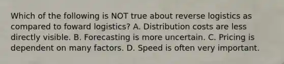 Which of the following is NOT true about reverse logistics as compared to foward​ logistics? A. Distribution costs are less directly visible. B. Forecasting is more uncertain. C. Pricing is dependent on many factors. D. Speed is often very important.