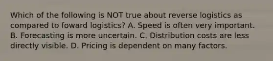 Which of the following is NOT true about reverse logistics as compared to foward​ logistics? A. Speed is often very important. B. Forecasting is more uncertain. C. Distribution costs are less directly visible. D. Pricing is dependent on many factors.