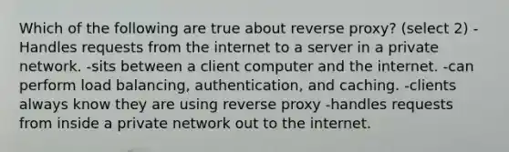 Which of the following are true about reverse proxy? (select 2) -Handles requests from the internet to a server in a private network. -sits between a client computer and the internet. -can perform load balancing, authentication, and caching. -clients always know they are using reverse proxy -handles requests from inside a private network out to the internet.