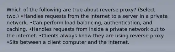 Which of the following are true about reverse proxy? (Select two.) •Handles requests from the internet to a server in a private network. •Can perform load balancing, authentication, and caching. •Handles requests from inside a private network out to the internet. •Clients always know they are using reverse proxy. •Sits between a client computer and the internet.