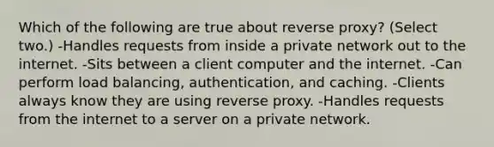 Which of the following are true about reverse proxy? (Select two.) -Handles requests from inside a private network out to the internet. -Sits between a client computer and the internet. -Can perform load balancing, authentication, and caching. -Clients always know they are using reverse proxy. -Handles requests from the internet to a server on a private network.