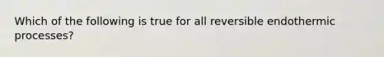 Which of the following is true for all reversible endothermic processes?