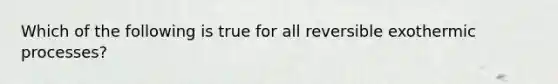 Which of the following is true for all reversible exothermic processes?