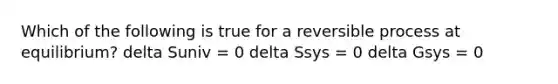 Which of the following is true for a reversible process at equilibrium? delta Suniv = 0 delta Ssys = 0 delta Gsys = 0