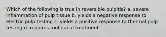 Which of the following is true in reversible pulpitis? a. severe inflammation of pulp tissue b. yields a negative response to electric pulp testing c. yields a positive response to thermal pulp testing d. requires root canal treatment