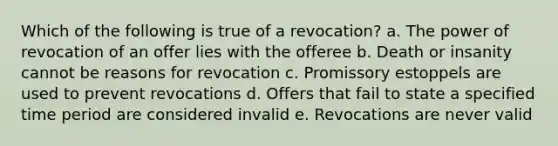 Which of the following is true of a revocation? a. The power of revocation of an offer lies with the offeree b. Death or insanity cannot be reasons for revocation c. Promissory estoppels are used to prevent revocations d. Offers that fail to state a specified time period are considered invalid e. Revocations are never valid