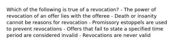 Which of the following is true of a revocation? - The power of revocation of an offer lies with the offeree - Death or insanity cannot be reasons for revocation - Promissory estoppels are used to prevent revocations - Offers that fail to state a specified time period are considered invalid - Revocations are never valid