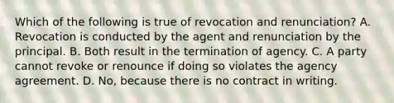 Which of the following is true of revocation and renunciation? A. Revocation is conducted by the agent and renunciation by the principal. B. Both result in the termination of agency. C. A party cannot revoke or renounce if doing so violates the agency agreement. D. No, because there is no contract in writing.