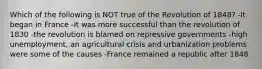 Which of the following is NOT true of the Revolution of 1848? -It began in France -It was more successful than the revolution of 1830 -the revolution is blamed on repressive governments -high unemployment, an agricultural crisis and urbanization problems were some of the causes -France remained a republic after 1848